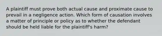 A plaintiff must prove both actual cause and proximate cause to prevail in a negligence action. Which form of causation involves a matter of principle or policy as to whether the defendant should be held liable for the plaintiff's harm?