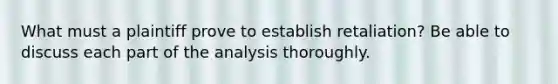 What must a plaintiff prove to establish retaliation? Be able to discuss each part of the analysis thoroughly.