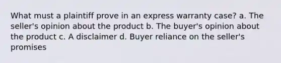 What must a plaintiff prove in an express warranty case? a. The seller's opinion about the product b. The buyer's opinion about the product c. A disclaimer d. Buyer reliance on the seller's promises