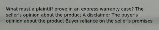 What must a plaintiff prove in an express warranty case? The seller's opinion about the product A disclaimer The buyer's opinion about the product Buyer reliance on the seller's promises