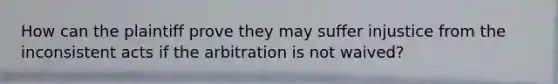 How can the plaintiff prove they may suffer injustice from the inconsistent acts if the arbitration is not waived?