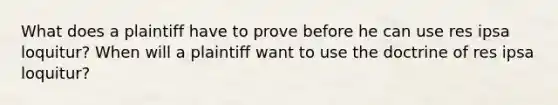 What does a plaintiff have to prove before he can use res ipsa loquitur? When will a plaintiff want to use the doctrine of res ipsa loquitur?