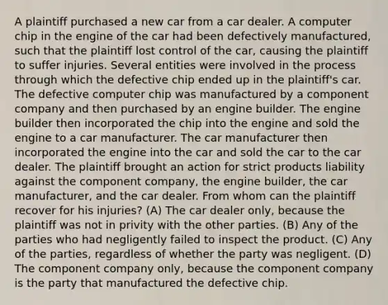 A plaintiff purchased a new car from a car dealer. A computer chip in the engine of the car had been defectively manufactured, such that the plaintiff lost control of the car, causing the plaintiff to suffer injuries. Several entities were involved in the process through which the defective chip ended up in the plaintiff's car. The defective computer chip was manufactured by a component company and then purchased by an engine builder. The engine builder then incorporated the chip into the engine and sold the engine to a car manufacturer. The car manufacturer then incorporated the engine into the car and sold the car to the car dealer. The plaintiff brought an action for strict products liability against the component company, the engine builder, the car manufacturer, and the car dealer. From whom can the plaintiff recover for his injuries? (A) The car dealer only, because the plaintiff was not in privity with the other parties. (B) Any of the parties who had negligently failed to inspect the product. (C) Any of the parties, regardless of whether the party was negligent. (D) The component company only, because the component company is the party that manufactured the defective chip.