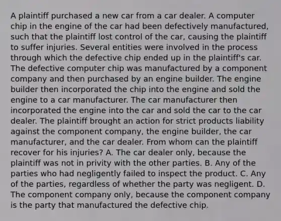 A plaintiff purchased a new car from a car dealer. A computer chip in the engine of the car had been defectively manufactured, such that the plaintiff lost control of the car, causing the plaintiff to suffer injuries. Several entities were involved in the process through which the defective chip ended up in the plaintiff's car. The defective computer chip was manufactured by a component company and then purchased by an engine builder. The engine builder then incorporated the chip into the engine and sold the engine to a car manufacturer. The car manufacturer then incorporated the engine into the car and sold the car to the car dealer. The plaintiff brought an action for strict products liability against the component company, the engine builder, the car manufacturer, and the car dealer. From whom can the plaintiff recover for his injuries? A. The car dealer only, because the plaintiff was not in privity with the other parties. B. Any of the parties who had negligently failed to inspect the product. C. Any of the parties, regardless of whether the party was negligent. D. The component company only, because the component company is the party that manufactured the defective chip.