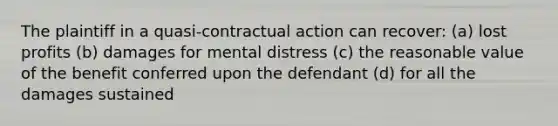 The plaintiff in a quasi-contractual action can recover: (a) lost profits (b) damages for mental distress (c) the reasonable value of the benefit conferred upon the defendant (d) for all the damages sustained