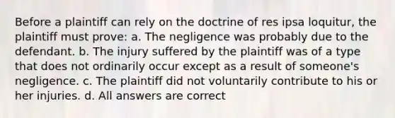 Before a plaintiff can rely on the doctrine of res ipsa loquitur, the plaintiff must prove: a. The negligence was probably due to the defendant. b. The injury suffered by the plaintiff was of a type that does not ordinarily occur except as a result of someone's negligence. c. The plaintiff did not voluntarily contribute to his or her injuries. d. All answers are correct