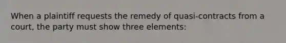 When a plaintiff requests the remedy of quasi-contracts from a court, the party must show three elements: