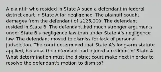 A plaintiff who resided in State A sued a defendant in federal district court in State A for negligence. The plaintiff sought damages from the defendant of 125,000. The defendant resided in State B. The defendant had much stronger arguments under State B's negligence law than under State A's negligence law. The defendant moved to dismiss for lack of personal jurisdiction. The court determined that State A's long-arm statute applied, because the defendant had injured a resident of State A. What determination must the district court make next in order to resolve the defendant's motion to dismiss?