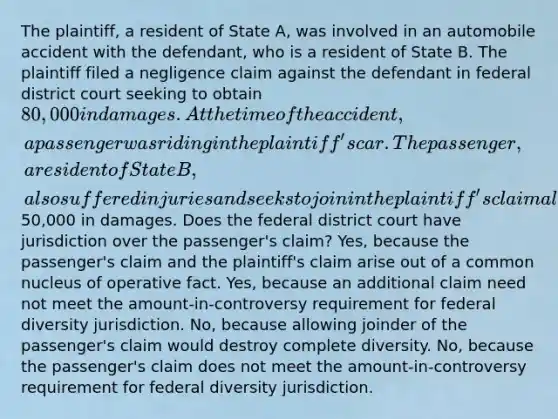 The plaintiff, a resident of State A, was involved in an automobile accident with the defendant, who is a resident of State B. The plaintiff filed a negligence claim against the defendant in federal district court seeking to obtain 80,000 in damages. At the time of the accident, a passenger was riding in the plaintiff's car. The passenger, a resident of State B, also suffered injuries and seeks to join in the plaintiff's claim alleging50,000 in damages. Does the federal district court have jurisdiction over the passenger's claim? Yes, because the passenger's claim and the plaintiff's claim arise out of a common nucleus of operative fact. Yes, because an additional claim need not meet the amount-in-controversy requirement for federal diversity jurisdiction. No, because allowing joinder of the passenger's claim would destroy complete diversity. No, because the passenger's claim does not meet the amount-in-controversy requirement for federal diversity jurisdiction.