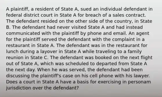 A plaintiff, a resident of State A, sued an individual defendant in federal district court in State A for breach of a sales contract. The defendant resided on the other side of the country, in State B. The defendant had never visited State A and had instead communicated with the plaintiff by phone and email. An agent for the plaintiff served the defendant with the complaint in a restaurant in State A. The defendant was in the restaurant for lunch during a layover in State A while traveling to a family reunion in State C. The defendant was booked on the next flight out of State A, which was scheduled to departed from State A the next day. When he was served, the defendant had been discussing the plaintiff's case on his cell phone with his lawyer. Does a court in State A have a basis for exercising in personam jurisdiction over the defendant?