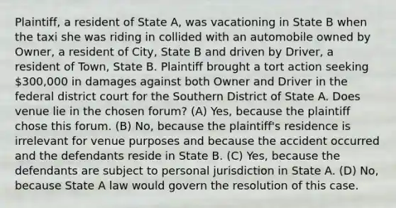 Plaintiff, a resident of State A, was vacationing in State B when the taxi she was riding in collided with an automobile owned by Owner, a resident of City, State B and driven by Driver, a resident of Town, State B. Plaintiff brought a tort action seeking 300,000 in damages against both Owner and Driver in the federal district court for the Southern District of State A. Does venue lie in the chosen forum? (A) Yes, because the plaintiff chose this forum. (B) No, because the plaintiff's residence is irrelevant for venue purposes and because the accident occurred and the defendants reside in State B. (C) Yes, because the defendants are subject to personal jurisdiction in State A. (D) No, because State A law would govern the resolution of this case.