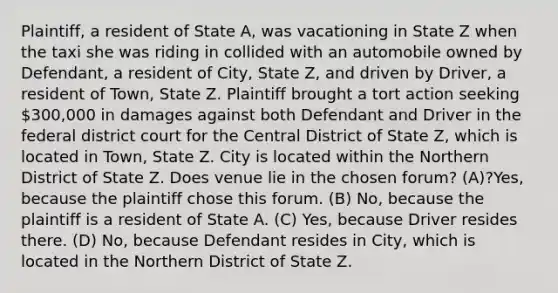 Plaintiff, a resident of State A, was vacationing in State Z when the taxi she was riding in collided with an automobile owned by Defendant, a resident of City, State Z, and driven by Driver, a resident of Town, State Z. Plaintiff brought a tort action seeking 300,000 in damages against both Defendant and Driver in the federal district court for the Central District of State Z, which is located in Town, State Z. City is located within the Northern District of State Z. Does venue lie in the chosen forum? (A)?Yes, because the plaintiff chose this forum. (B) No, because the plaintiff is a resident of State A. (C) Yes, because Driver resides there. (D) No, because Defendant resides in City, which is located in the Northern District of State Z.