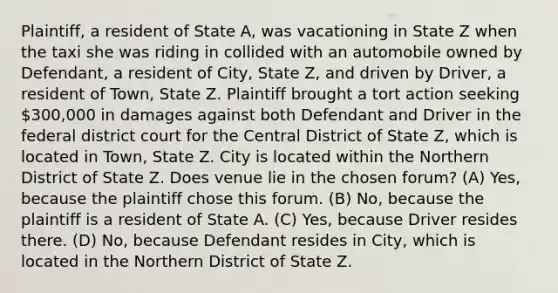 Plaintiff, a resident of State A, was vacationing in State Z when the taxi she was riding in collided with an automobile owned by Defendant, a resident of City, State Z, and driven by Driver, a resident of Town, State Z. Plaintiff brought a tort action seeking 300,000 in damages against both Defendant and Driver in the federal district court for the Central District of State Z, which is located in Town, State Z. City is located within the Northern District of State Z. Does venue lie in the chosen forum? (A) Yes, because the plaintiff chose this forum. (B) No, because the plaintiff is a resident of State A. (C) Yes, because Driver resides there. (D) No, because Defendant resides in City, which is located in the Northern District of State Z.