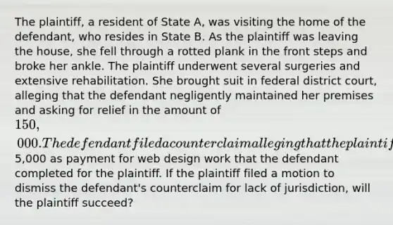 The plaintiff, a resident of State A, was visiting the home of the defendant, who resides in State B. As the plaintiff was leaving the house, she fell through a rotted plank in the front steps and broke her ankle. The plaintiff underwent several surgeries and extensive rehabilitation. She brought suit in federal district court, alleging that the defendant negligently maintained her premises and asking for relief in the amount of 150,000. The defendant filed a counterclaim alleging that the plaintiff owes her5,000 as payment for web design work that the defendant completed for the plaintiff. If the plaintiff filed a motion to dismiss the defendant's counterclaim for lack of jurisdiction, will the plaintiff succeed?