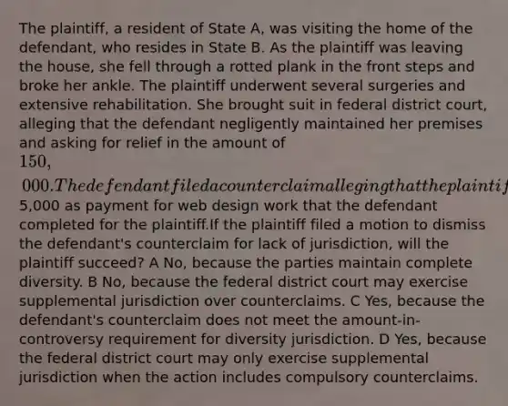 The plaintiff, a resident of State A, was visiting the home of the defendant, who resides in State B. As the plaintiff was leaving the house, she fell through a rotted plank in the front steps and broke her ankle. The plaintiff underwent several surgeries and extensive rehabilitation. She brought suit in federal district court, alleging that the defendant negligently maintained her premises and asking for relief in the amount of 150,000.The defendant filed a counterclaim alleging that the plaintiff owes her5,000 as payment for web design work that the defendant completed for the plaintiff.If the plaintiff filed a motion to dismiss the defendant's counterclaim for lack of jurisdiction, will the plaintiff succeed? A No, because the parties maintain complete diversity. B No, because the federal district court may exercise supplemental jurisdiction over counterclaims. C Yes, because the defendant's counterclaim does not meet the amount-in-controversy requirement for diversity jurisdiction. D Yes, because the federal district court may only exercise supplemental jurisdiction when the action includes compulsory counterclaims.