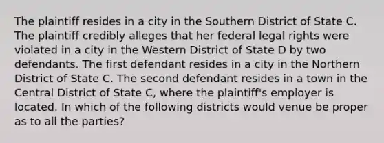 The plaintiff resides in a city in the Southern District of State C. The plaintiff credibly alleges that her federal legal rights were violated in a city in the Western District of State D by two defendants. The first defendant resides in a city in the Northern District of State C. The second defendant resides in a town in the Central District of State C, where the plaintiff's employer is located. In which of the following districts would venue be proper as to all the parties?