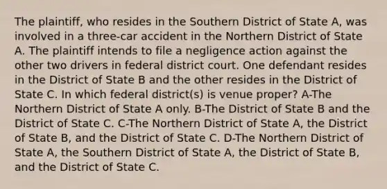 The plaintiff, who resides in the Southern District of State A, was involved in a three-car accident in the Northern District of State A. The plaintiff intends to file a negligence action against the other two drivers in federal district court. One defendant resides in the District of State B and the other resides in the District of State C. In which federal district(s) is venue proper? A-The Northern District of State A only. B-The District of State B and the District of State C. C-The Northern District of State A, the District of State B, and the District of State C. D-The Northern District of State A, the Southern District of State A, the District of State B, and the District of State C.