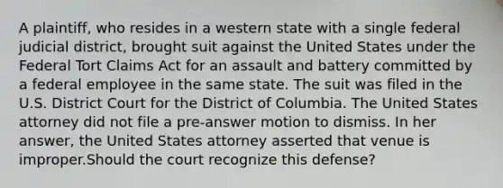 A plaintiff, who resides in a western state with a single federal judicial district, brought suit against the United States under the Federal Tort Claims Act for an assault and battery committed by a federal employee in the same state. The suit was filed in the U.S. District Court for the District of Columbia. The United States attorney did not file a pre-answer motion to dismiss. In her answer, the United States attorney asserted that venue is improper.Should the court recognize this defense?