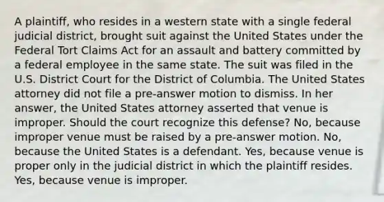 A plaintiff, who resides in a western state with a single federal judicial district, brought suit against the United States under the Federal Tort Claims Act for an assault and battery committed by a federal employee in the same state. The suit was filed in the U.S. District Court for the District of Columbia. The United States attorney did not file a pre-answer motion to dismiss. In her answer, the United States attorney asserted that venue is improper. Should the court recognize this defense? No, because improper venue must be raised by a pre-answer motion. No, because the United States is a defendant. Yes, because venue is proper only in the judicial district in which the plaintiff resides. Yes, because venue is improper.