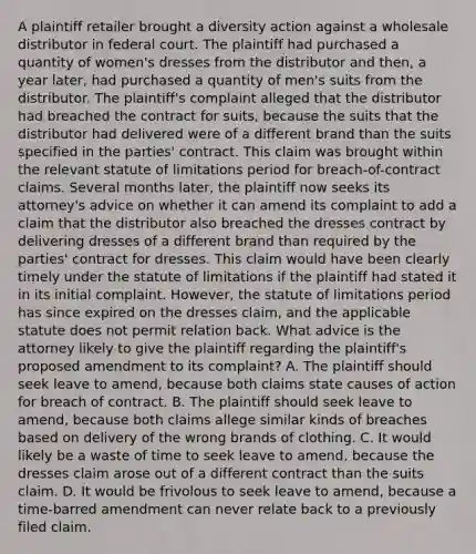 A plaintiff retailer brought a diversity action against a wholesale distributor in federal court. The plaintiff had purchased a quantity of women's dresses from the distributor and then, a year later, had purchased a quantity of men's suits from the distributor. The plaintiff's complaint alleged that the distributor had breached the contract for suits, because the suits that the distributor had delivered were of a different brand than the suits specified in the parties' contract. This claim was brought within the relevant statute of limitations period for breach-of-contract claims. Several months later, the plaintiff now seeks its attorney's advice on whether it can amend its complaint to add a claim that the distributor also breached the dresses contract by delivering dresses of a different brand than required by the parties' contract for dresses. This claim would have been clearly timely under the statute of limitations if the plaintiff had stated it in its initial complaint. However, the statute of limitations period has since expired on the dresses claim, and the applicable statute does not permit relation back. What advice is the attorney likely to give the plaintiff regarding the plaintiff's proposed amendment to its complaint? A. The plaintiff should seek leave to amend, because both claims state causes of action for breach of contract. B. The plaintiff should seek leave to amend, because both claims allege similar kinds of breaches based on delivery of the wrong brands of clothing. C. It would likely be a waste of time to seek leave to amend, because the dresses claim arose out of a different contract than the suits claim. D. It would be frivolous to seek leave to amend, because a time-barred amendment can never relate back to a previously filed claim.