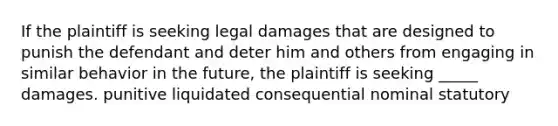 If the plaintiff is seeking legal damages that are designed to punish the defendant and deter him and others from engaging in similar behavior in the future, the plaintiff is seeking _____ damages. punitive liquidated consequential nominal statutory