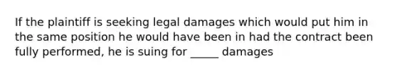 If the plaintiff is seeking legal damages which would put him in the same position he would have been in had the contract been fully performed, he is suing for _____ damages