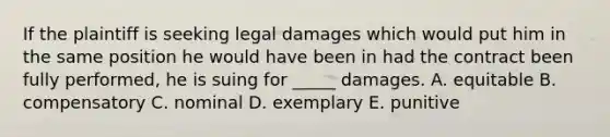 If the plaintiff is seeking legal damages which would put him in the same position he would have been in had the contract been fully performed, he is suing for _____ damages. A. equitable B. compensatory C. nominal D. exemplary E. punitive