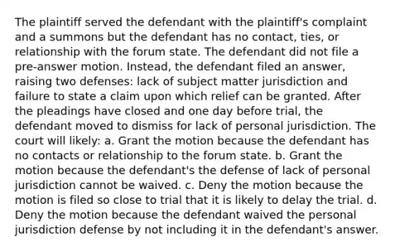 The plaintiff served the defendant with the plaintiff's complaint and a summons but the defendant has no contact, ties, or relationship with the forum state. The defendant did not file a pre-answer motion. Instead, the defendant filed an answer, raising two defenses: lack of subject matter jurisdiction and failure to state a claim upon which relief can be granted. After the pleadings have closed and one day before trial, the defendant moved to dismiss for lack of personal jurisdiction. The court will likely: a. Grant the motion because the defendant has no contacts or relationship to the forum state. b. Grant the motion because the defendant's the defense of lack of personal jurisdiction cannot be waived. c. Deny the motion because the motion is filed so close to trial that it is likely to delay the trial. d. Deny the motion because the defendant waived the personal jurisdiction defense by not including it in the defendant's answer.