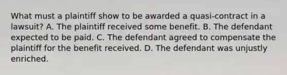 What must a plaintiff show to be awarded a quasi-contract in a lawsuit? A. The plaintiff received some benefit. B. The defendant expected to be paid. C. The defendant agreed to compensate the plaintiff for the benefit received. D. The defendant was unjustly enriched.