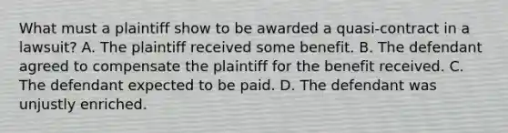 What must a plaintiff show to be awarded a quasi-contract in a lawsuit? A. The plaintiff received some benefit. B. The defendant agreed to compensate the plaintiff for the benefit received. C. The defendant expected to be paid. D. The defendant was unjustly enriched.