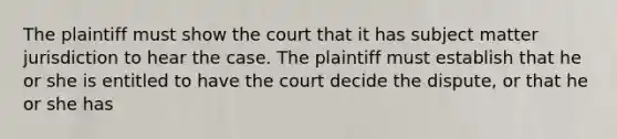 The plaintiff must show the court that it has subject matter jurisdiction to hear the case. The plaintiff must establish that he or she is entitled to have the court decide the dispute, or that he or she has