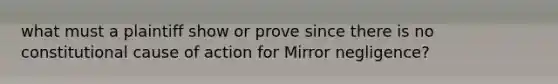 what must a plaintiff show or prove since there is no constitutional cause of action for Mirror negligence?