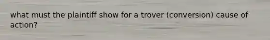 what must the plaintiff show for a trover (conversion) cause of action?