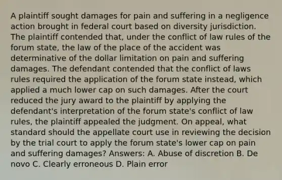 A plaintiff sought damages for pain and suffering in a negligence action brought in federal court based on diversity jurisdiction. The plaintiff contended that, under the conflict of law rules of the forum state, the law of the place of the accident was determinative of the dollar limitation on pain and suffering damages. The defendant contended that the conflict of laws rules required the application of the forum state instead, which applied a much lower cap on such damages. After the court reduced the jury award to the plaintiff by applying the defendant's interpretation of the forum state's conflict of law rules, the plaintiff appealed the judgment. On appeal, what standard should the appellate court use in reviewing the decision by the trial court to apply the forum state's lower cap on pain and suffering damages? Answers: A. Abuse of discretion B. De novo C. Clearly erroneous D. Plain error