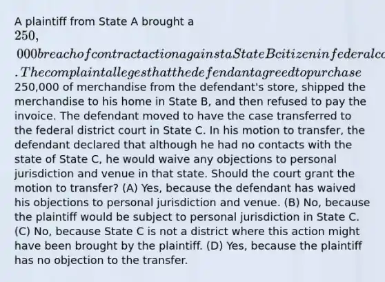 A plaintiff from State A brought a 250,000 breach of contract action against a State B citizen in federal court in State B. The complaint alleges that the defendant agreed to purchase250,000 of merchandise from the defendant's store, shipped the merchandise to his home in State B, and then refused to pay the invoice. The defendant moved to have the case transferred to the federal district court in State C. In his motion to transfer, the defendant declared that although he had no contacts with the state of State C, he would waive any objections to personal jurisdiction and venue in that state. Should the court grant the motion to transfer? (A) Yes, because the defendant has waived his objections to personal jurisdiction and venue. (B) No, because the plaintiff would be subject to personal jurisdiction in State C. (C) No, because State C is not a district where this action might have been brought by the plaintiff. (D) Yes, because the plaintiff has no objection to the transfer.