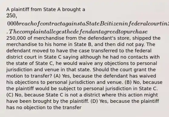 A plaintiff from State A brought a 250,000 breach of contract against a State B citizen in federal court in State B. The complaint alleges the defendant agreed to purchase250,000 of merchandise from the defendant's store, shipped the merchandise to his home in State B, and then did not pay. The defendant moved to have the case transferred to the federal district court in State C saying although he had no contacts with the state of State C, he would waive any objections to personal jurisdiction and venue in that state. Should the court grant the motion to transfer? (A) Yes, because the defendant has waived his objections to personal jurisdiction and venue. (B) No, because the plaintiff would be subject to personal jurisdiction in State C. (C) No, because State C is not a district where this action might have been brought by the plaintiff. (D) Yes, because the plaintiff has no objection to the transfer