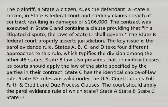 The plaintiff, a State A citizen, sues the defendant, a State B citizen, in State B federal court and credibly claims breach of contract resulting in damages of 106,000. The contract was executed in State C and contains a clause providing that "in a litigated dispute, the laws of State D shall govern." The State B federal court properly asserts jurisdiction. The key issue is the parol evidence rule. States A, B, C, and D take four different approaches to this rule, which typifies the division among the other 46 states. State B law also provides that, in contract cases, its courts should apply the law of the state specified by the parties in their contract. State C has the identical choice-of-law rule. State B's rules are valid under the U.S. Constitution's Full Faith & Credit and Due Process Clauses. The court should apply the parol evidence rule of which state? State A State B State C State D