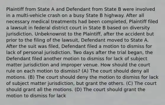 Plaintiff from State A and Defendant from State B were involved in a multi-vehicle crash on a busy State B highway. After all necessary medical treatments had been completed, Plaintiff filed a lawsuit in federal district court in State B based on diversity jurisdiction. Unbeknownst to the Plaintiff, after the accident but prior to the filing of the lawsuit, Defendant moved to State A. After the suit was filed, Defendant filed a motion to dismiss for lack of personal jurisdiction. Two days after the trial began, the Defendant filed another motion to dismiss for lack of subject matter jurisdiction and improper venue. How should the court rule on each motion to dismiss? (A) The court should deny all motions. (B) The court should deny the motion to dismiss for lack of subject matter jurisdiction, but grant the others. (C) The court should grant all the motions. (D) The court should grant the motion to dismiss for lack