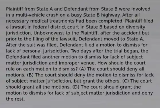 Plaintiff from State A and Defendant from State B were involved in a multi-vehicle crash on a busy State B highway. After all necessary medical treatments had been completed, Plaintiff filed a lawsuit in federal district court in State B based on diversity jurisdiction. Unbeknownst to the Plaintiff, after the accident but prior to the filing of the lawsuit, Defendant moved to State A. After the suit was filed, Defendant filed a motion to dismiss for lack of personal jurisdiction. Two days after the trial began, the Defendant filed another motion to dismiss for lack of subject matter jurisdiction and improper venue. How should the court rule on each motion to dismiss? (A) The court should deny all motions. (B) The court should deny the motion to dismiss for lack of subject matter jurisdiction, but grant the others. (C) The court should grant all the motions. (D) The court should grant the motion to dismiss for lack of subject matter jurisdiction and deny the rest.