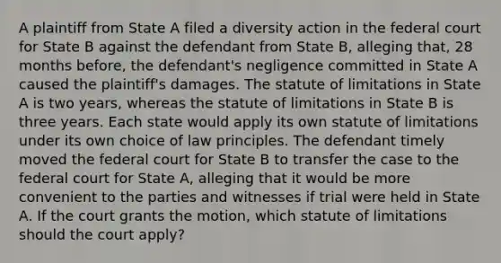 A plaintiff from State A filed a diversity action in the federal court for State B against the defendant from State B, alleging that, 28 months before, the defendant's negligence committed in State A caused the plaintiff's damages. The statute of limitations in State A is two years, whereas the statute of limitations in State B is three years. Each state would apply its own statute of limitations under its own choice of law principles. The defendant timely moved the federal court for State B to transfer the case to the federal court for State A, alleging that it would be more convenient to the parties and witnesses if trial were held in State A. If the court grants the motion, which statute of limitations should the court apply?