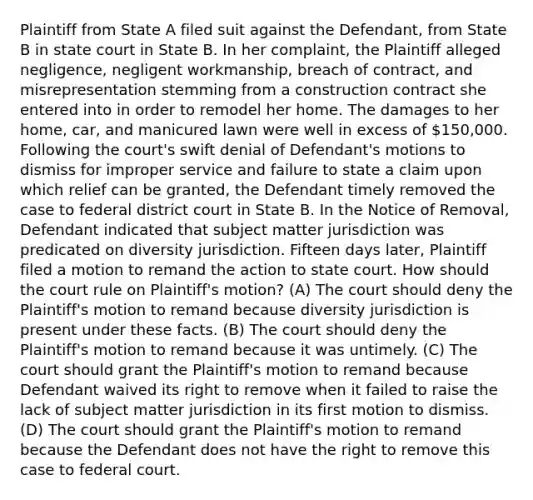 Plaintiff from State A filed suit against the Defendant, from State B in state court in State B. In her complaint, the Plaintiff alleged negligence, negligent workmanship, breach of contract, and misrepresentation stemming from a construction contract she entered into in order to remodel her home. The damages to her home, car, and manicured lawn were well in excess of 150,000. Following the court's swift denial of Defendant's motions to dismiss for improper service and failure to state a claim upon which relief can be granted, the Defendant timely removed the case to federal district court in State B. In the Notice of Removal, Defendant indicated that subject matter jurisdiction was predicated on diversity jurisdiction. Fifteen days later, Plaintiff filed a motion to remand the action to state court. How should the court rule on Plaintiff's motion? (A) The court should deny the Plaintiff's motion to remand because diversity jurisdiction is present under these facts. (B) The court should deny the Plaintiff's motion to remand because it was untimely. (C) The court should grant the Plaintiff's motion to remand because Defendant waived its right to remove when it failed to raise the lack of subject matter jurisdiction in its first motion to dismiss. (D) The court should grant the Plaintiff's motion to remand because the Defendant does not have the right to remove this case to federal court.