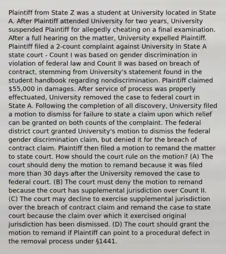 Plaintiff from State Z was a student at University located in State A. After Plaintiff attended University for two years, University suspended Plaintiff for allegedly cheating on a final examination. After a full hearing on the matter, University expelled Plaintiff. Plaintiff filed a 2-count complaint against University in State A state court - Count I was based on gender discrimination in violation of federal law and Count II was based on breach of contract, stemming from University's statement found in the student handbook regarding nondiscrimination. Plaintiff claimed 55,000 in damages. After service of process was properly effectuated, University removed the case to federal court in State A. Following the completion of all discovery, University filed a motion to dismiss for failure to state a claim upon which relief can be granted on both counts of the complaint. The federal district court granted University's motion to dismiss the federal gender discrimination claim, but denied it for the breach of contract claim. Plaintiff then filed a motion to remand the matter to state court. How should the court rule on the motion? (A) The court should deny the motion to remand because it was filed more than 30 days after the University removed the case to federal court. (B) The court must deny the motion to remand because the court has supplemental jurisdiction over Count II. (C) The court may decline to exercise supplemental jurisdiction over the breach of contract claim and remand the case to state court because the claim over which it exercised original jurisdiction has been dismissed. (D) The court should grant the motion to remand if Plaintiff can point to a procedural defect in the removal process under §1441.