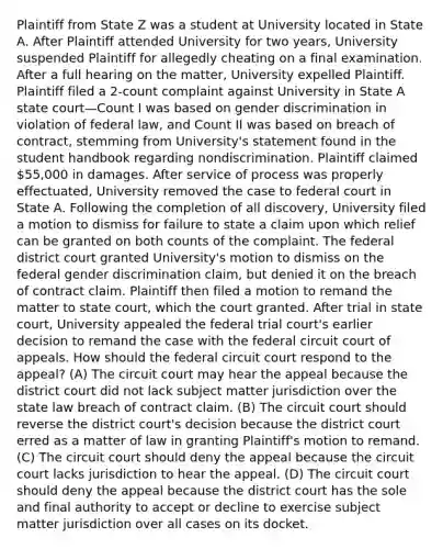 Plaintiff from State Z was a student at University located in State A. After Plaintiff attended University for two years, University suspended Plaintiff for allegedly cheating on a final examination. After a full hearing on the matter, University expelled Plaintiff. Plaintiff filed a 2-count complaint against University in State A state court—Count I was based on gender discrimination in violation of federal law, and Count II was based on breach of contract, stemming from University's statement found in the student handbook regarding nondiscrimination. Plaintiff claimed 55,000 in damages. After service of process was properly effectuated, University removed the case to federal court in State A. Following the completion of all discovery, University filed a motion to dismiss for failure to state a claim upon which relief can be granted on both counts of the complaint. The federal district court granted University's motion to dismiss on the federal gender discrimination claim, but denied it on the breach of contract claim. Plaintiff then filed a motion to remand the matter to state court, which the court granted. After trial in state court, University appealed the federal trial court's earlier decision to remand the case with the federal circuit court of appeals. How should the federal circuit court respond to the appeal? (A) The circuit court may hear the appeal because the district court did not lack subject matter jurisdiction over the state law breach of contract claim. (B) The circuit court should reverse the district court's decision because the district court erred as a matter of law in granting Plaintiff's motion to remand. (C) The circuit court should deny the appeal because the circuit court lacks jurisdiction to hear the appeal. (D) The circuit court should deny the appeal because the district court has the sole and final authority to accept or decline to exercise subject matter jurisdiction over all cases on its docket.