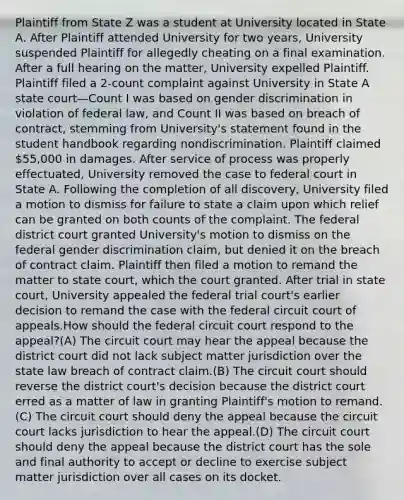 Plaintiff from State Z was a student at University located in State A. After Plaintiff attended University for two years, University suspended Plaintiff for allegedly cheating on a final examination. After a full hearing on the matter, University expelled Plaintiff. Plaintiff filed a 2-count complaint against University in State A state court—Count I was based on gender discrimination in violation of federal law, and Count II was based on breach of contract, stemming from University's statement found in the student handbook regarding nondiscrimination. Plaintiff claimed 55,000 in damages. After service of process was properly effectuated, University removed the case to federal court in State A. Following the completion of all discovery, University filed a motion to dismiss for failure to state a claim upon which relief can be granted on both counts of the complaint. The federal district court granted University's motion to dismiss on the federal gender discrimination claim, but denied it on the breach of contract claim. Plaintiff then filed a motion to remand the matter to state court, which the court granted. After trial in state court, University appealed the federal trial court's earlier decision to remand the case with the federal circuit court of appeals.How should the federal circuit court respond to the appeal?(A) The circuit court may hear the appeal because the district court did not lack subject matter jurisdiction over the state law breach of contract claim.(B) The circuit court should reverse the district court's decision because the district court erred as a matter of law in granting Plaintiff's motion to remand.(C) The circuit court should deny the appeal because the circuit court lacks jurisdiction to hear the appeal.(D) The circuit court should deny the appeal because the district court has the sole and final authority to accept or decline to exercise subject matter jurisdiction over all cases on its docket.