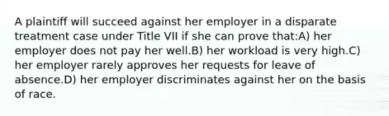 A plaintiff will succeed against her employer in a disparate treatment case under Title VII if she can prove that:A) her employer does not pay her well.B) her workload is very high.C) her employer rarely approves her requests for leave of absence.D) her employer discriminates against her on the basis of race.