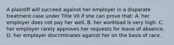 A plaintiff will succeed against her employer in a disparate treatment case under Title VII if she can prove that: A. her employer does not pay her well. B. her workload is very high. C. her employer rarely approves her requests for leave of absence. D. her employer discriminates against her on the basis of race.