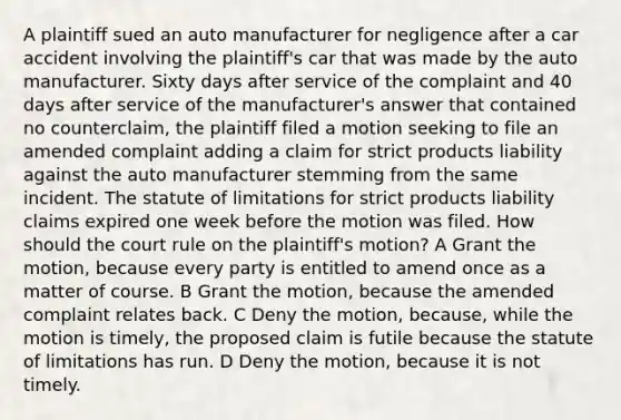 A plaintiff sued an auto manufacturer for negligence after a car accident involving the plaintiff's car that was made by the auto manufacturer. Sixty days after service of the complaint and 40 days after service of the manufacturer's answer that contained no counterclaim, the plaintiff filed a motion seeking to file an amended complaint adding a claim for strict products liability against the auto manufacturer stemming from the same incident. The <a href='https://www.questionai.com/knowledge/kNbmuvMFG5-statute-of-limitations' class='anchor-knowledge'>statute of limitations</a> for strict products liability claims expired one week before the motion was filed. How should the court rule on the plaintiff's motion? A Grant the motion, because every party is entitled to amend once as a matter of course. B Grant the motion, because the amended complaint relates back. C Deny the motion, because, while the motion is timely, the proposed claim is futile because the statute of limitations has run. D Deny the motion, because it is not timely.