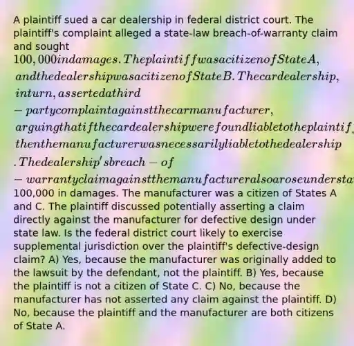 A plaintiff sued a car dealership in federal district court. The plaintiff's complaint alleged a state-law breach-of-warranty claim and sought 100,000 in damages. The plaintiff was a citizen of State A, and the dealership was a citizen of State B. The car dealership, in turn, asserted a third-party complaint against the car manufacturer, arguing that if the car dealership were found liable to the plaintiff, then the manufacturer was necessarily liable to the dealership. The dealership's breach-of-warranty claim against the manufacturer also arose under state law and claimed100,000 in damages. The manufacturer was a citizen of States A and C. The plaintiff discussed potentially asserting a claim directly against the manufacturer for defective design under state law. Is the federal district court likely to exercise supplemental jurisdiction over the plaintiff's defective-design claim? A) Yes, because the manufacturer was originally added to the lawsuit by the defendant, not the plaintiff. B) Yes, because the plaintiff is not a citizen of State C. C) No, because the manufacturer has not asserted any claim against the plaintiff. D) No, because the plaintiff and the manufacturer are both citizens of State A.