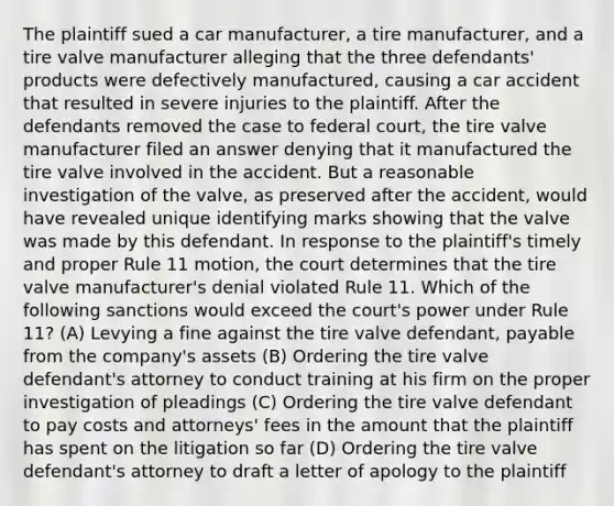 The plaintiff sued a car manufacturer, a tire manufacturer, and a tire valve manufacturer alleging that the three defendants' products were defectively manufactured, causing a car accident that resulted in severe injuries to the plaintiff. After the defendants removed the case to federal court, the tire valve manufacturer filed an answer denying that it manufactured the tire valve involved in the accident. But a reasonable investigation of the valve, as preserved after the accident, would have revealed unique identifying marks showing that the valve was made by this defendant. In response to the plaintiff's timely and proper Rule 11 motion, the court determines that the tire valve manufacturer's denial violated Rule 11. Which of the following sanctions would exceed the court's power under Rule 11? (A) Levying a fine against the tire valve defendant, payable from the company's assets (B) Ordering the tire valve defendant's attorney to conduct training at his firm on the proper investigation of pleadings (C) Ordering the tire valve defendant to pay costs and attorneys' fees in the amount that the plaintiff has spent on the litigation so far (D) Ordering the tire valve defendant's attorney to draft a letter of apology to the plaintiff