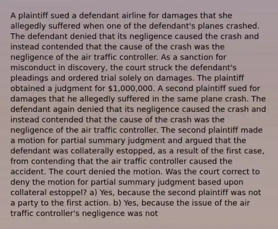 A plaintiff sued a defendant airline for damages that she allegedly suffered when one of the defendant's planes crashed. The defendant denied that its negligence caused the crash and instead contended that the cause of the crash was the negligence of the air traffic controller. As a sanction for misconduct in discovery, the court struck the defendant's pleadings and ordered trial solely on damages. The plaintiff obtained a judgment for 1,000,000. A second plaintiff sued for damages that he allegedly suffered in the same plane crash. The defendant again denied that its negligence caused the crash and instead contended that the cause of the crash was the negligence of the air traffic controller. The second plaintiff made a motion for partial summary judgment and argued that the defendant was collaterally estopped, as a result of the first case, from contending that the air traffic controller caused the accident. The court denied the motion. Was the court correct to deny the motion for partial summary judgment based upon collateral estoppel? a) Yes, because the second plaintiff was not a party to the first action. b) Yes, because the issue of the air traffic controller's negligence was not